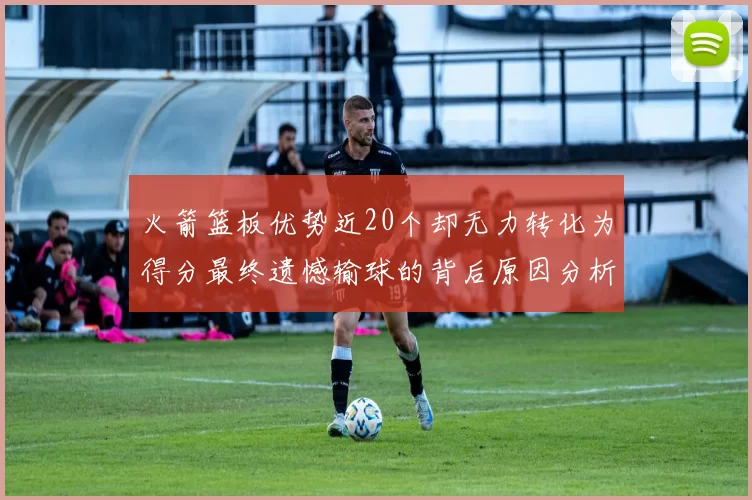 火箭篮板优势近20个却无力转化为得分最终遗憾输球的背后原因分析