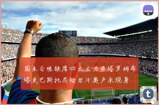 国米合练缺席四大主力劳塔罗姆希塔良巴斯托尼恰尔汗奥卢未现身