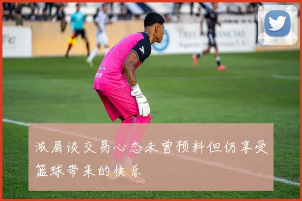 浓眉谈交易心态未曾预料但仍享受篮球带来的快乐