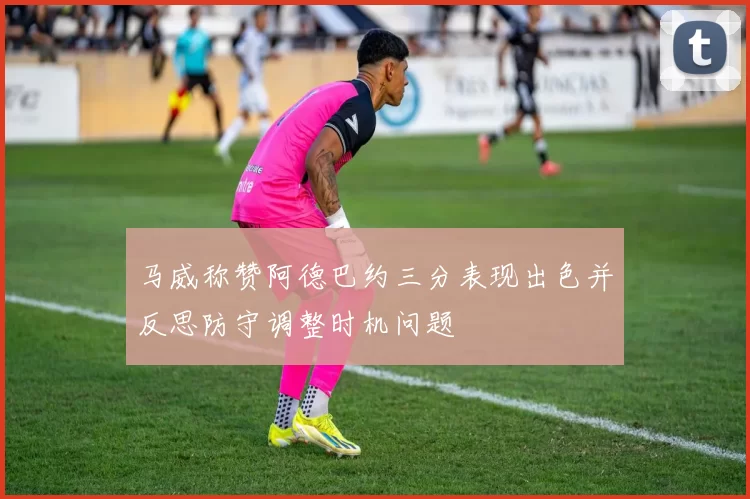 马威称赞阿德巴约三分表现出色并反思防守调整时机问题