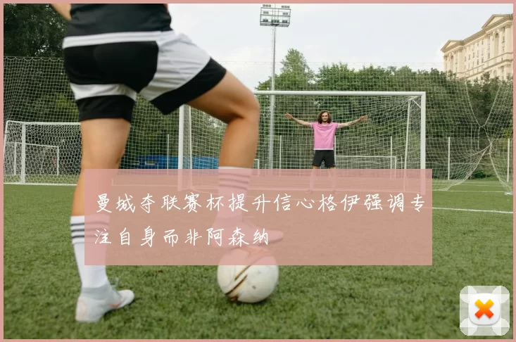 曼城夺联赛杯提升信心格伊强调专注自身而非阿森纳
