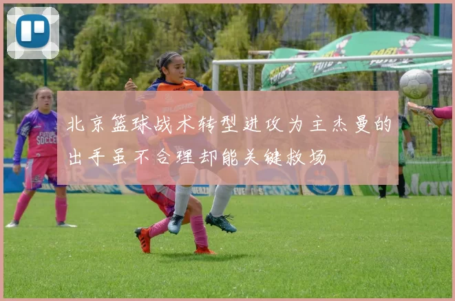 北京篮球战术转型进攻为主杰曼的出手虽不合理却能关键救场