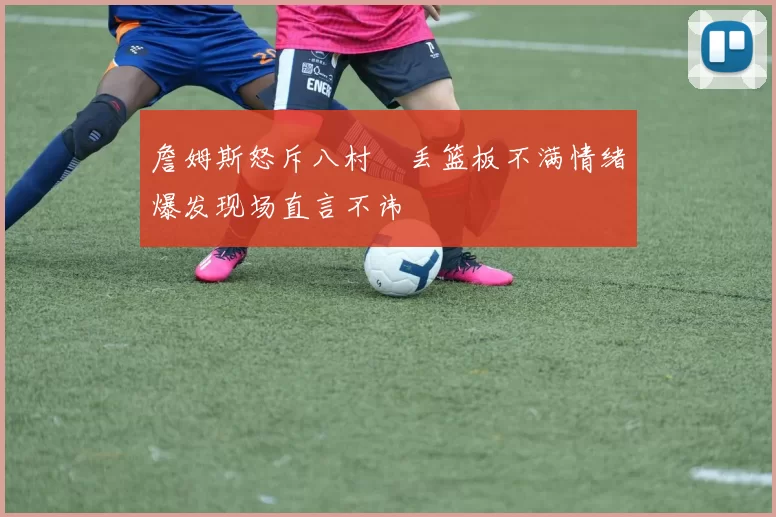 詹姆斯怒斥八村塁丢篮板不满情绪爆发现场直言不讳