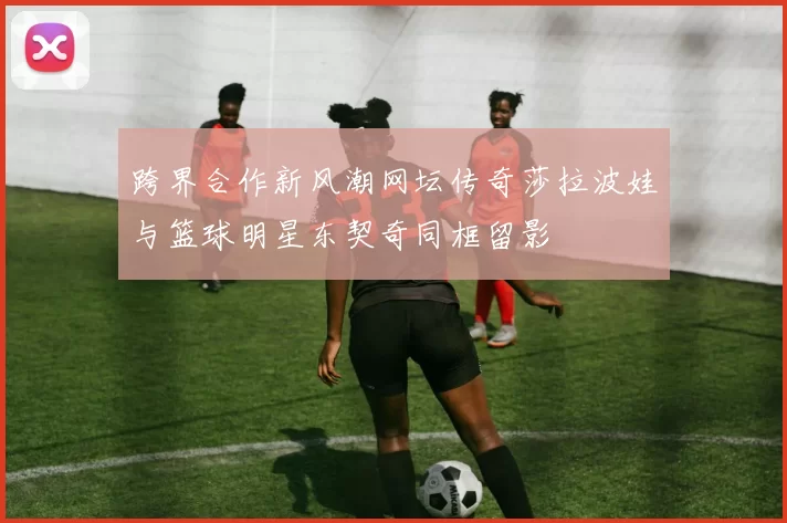 跨界合作新风潮网坛传奇莎拉波娃与篮球明星东契奇同框留影