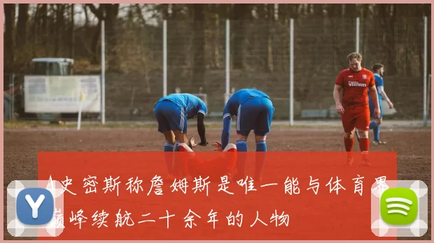 A史密斯称詹姆斯是唯一能与体育界巅峰续航二十余年的人物