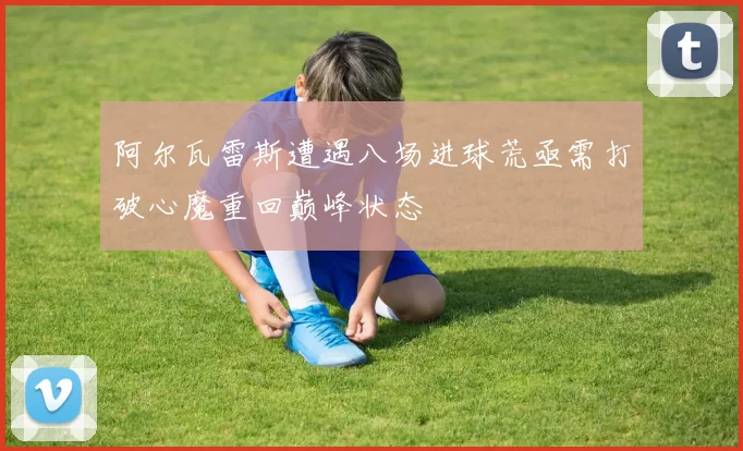 阿尔瓦雷斯遭遇八场进球荒亟需打破心魔重回巅峰状态
