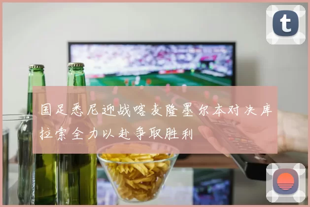 国足悉尼迎战喀麦隆墨尔本对决库拉索全力以赴争取胜利
