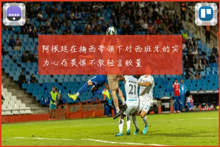 阿根廷在梅西带领下对西班牙的实力心存畏惧不敢轻言较量