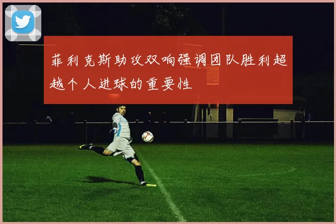 菲利克斯助攻双响强调团队胜利超越个人进球的重要性